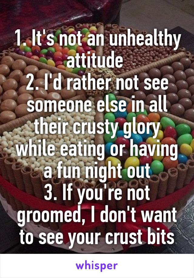 1. It's not an unhealthy attitude 
2. I'd rather not see someone else in all their crusty glory while eating or having a fun night out
3. If you're not groomed, I don't want to see your crust bits