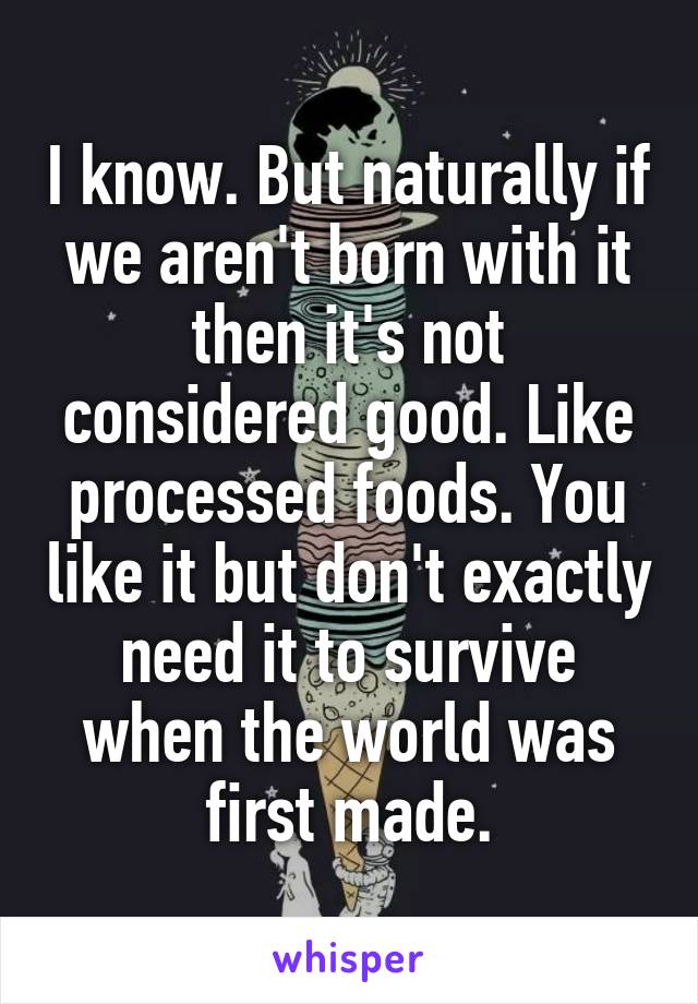 I know. But naturally if we aren't born with it then it's not considered good. Like processed foods. You like it but don't exactly need it to survive when the world was first made.