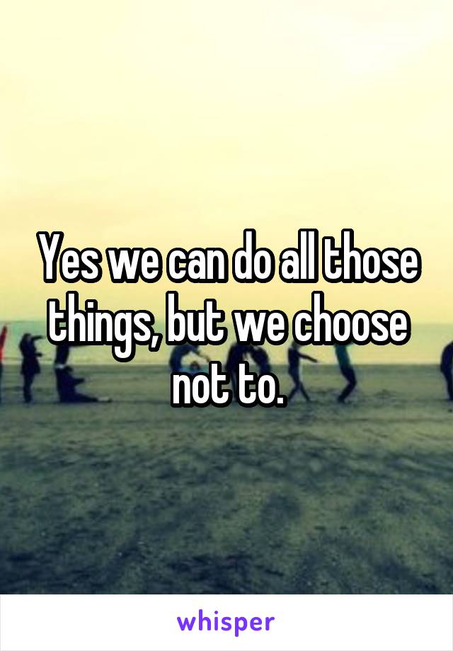 Yes we can do all those things, but we choose not to.