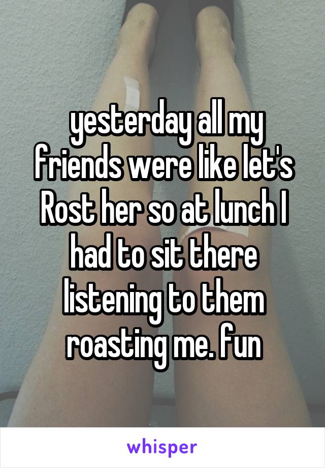  yesterday all my friends were like let's Rost her so at lunch I had to sit there listening to them roasting me. fun