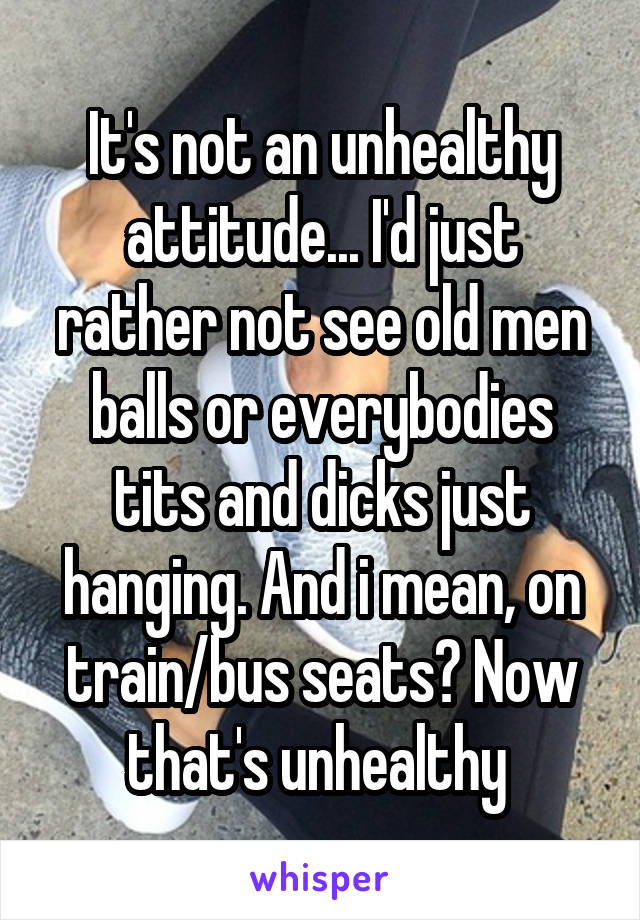 It's not an unhealthy attitude... I'd just rather not see old men balls or everybodies tits and dicks just hanging. And i mean, on train/bus seats? Now that's unhealthy 