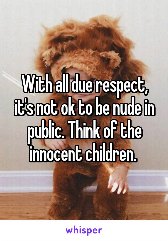 With all due respect, it's not ok to be nude in public. Think of the innocent children. 