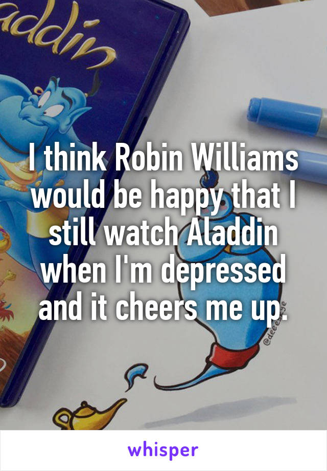 I think Robin Williams would be happy that I still watch Aladdin when I'm depressed and it cheers me up.