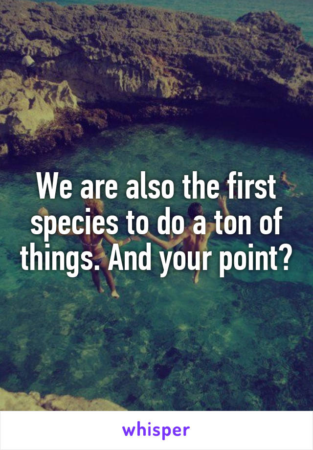 We are also the first species to do a ton of things. And your point?