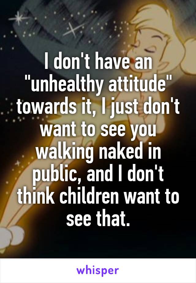 I don't have an "unhealthy attitude" towards it, I just don't want to see you walking naked in public, and I don't think children want to see that.