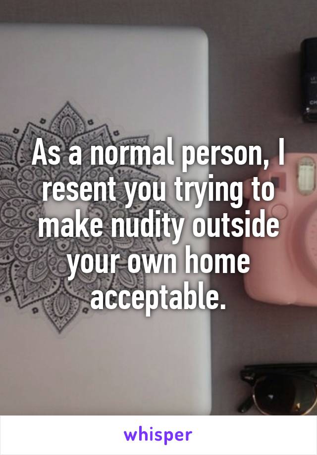 As a normal person, I resent you trying to make nudity outside your own home acceptable.