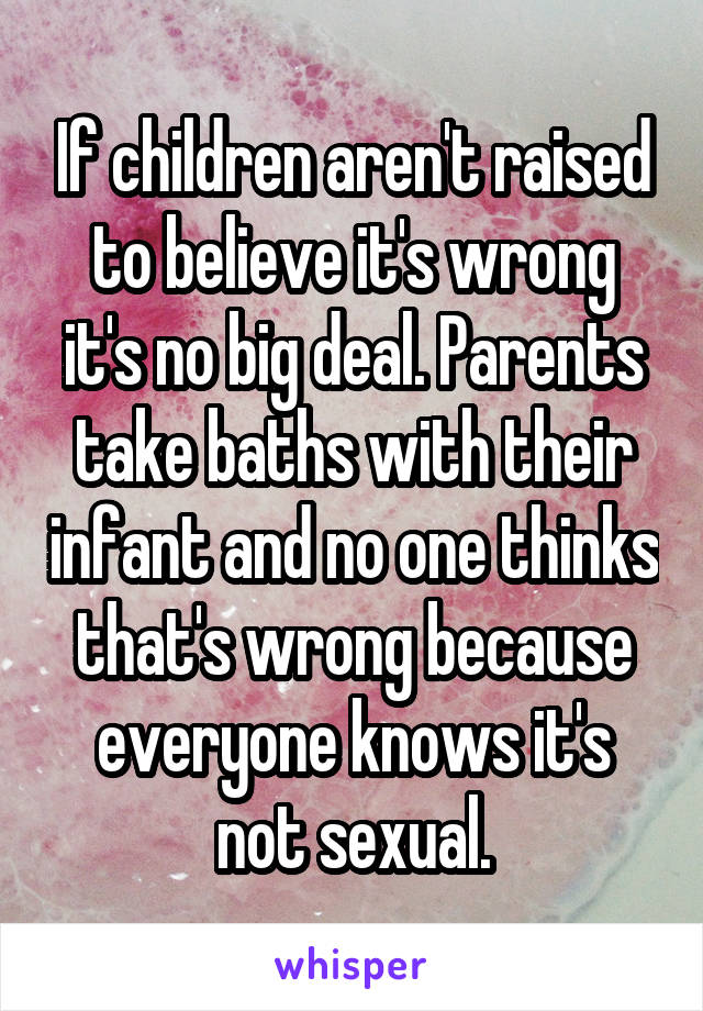 If children aren't raised to believe it's wrong it's no big deal. Parents take baths with their infant and no one thinks that's wrong because everyone knows it's not sexual.