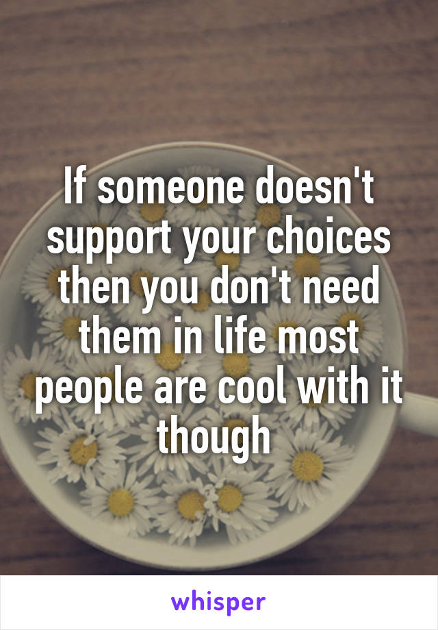 If someone doesn't support your choices then you don't need them in life most people are cool with it though 