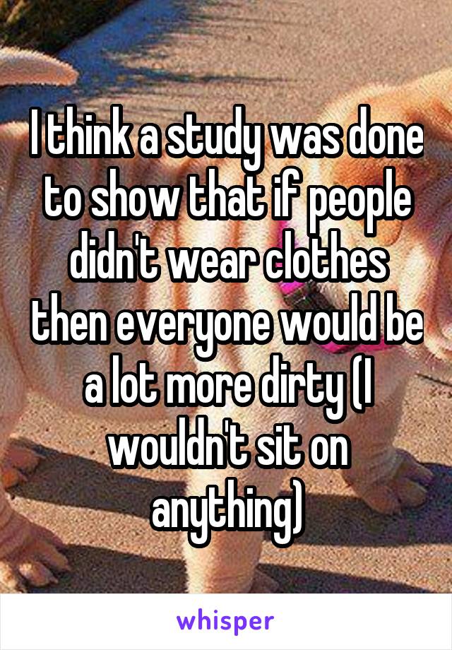 I think a study was done to show that if people didn't wear clothes then everyone would be a lot more dirty (I wouldn't sit on anything)