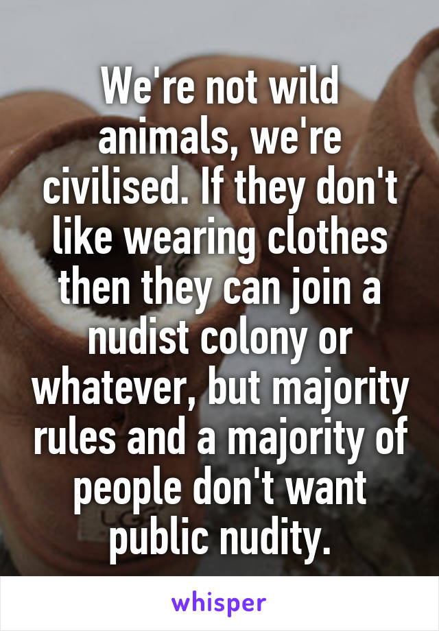 We're not wild animals, we're civilised. If they don't like wearing clothes then they can join a nudist colony or whatever, but majority rules and a majority of people don't want public nudity.