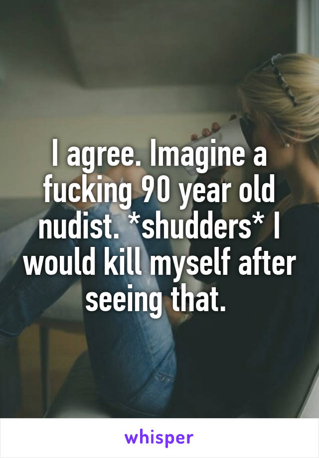 I agree. Imagine a fucking 90 year old nudist. *shudders* I would kill myself after seeing that. 