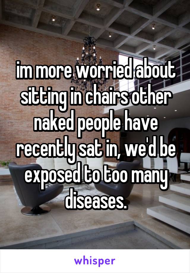 im more worried about sitting in chairs other naked people have recently sat in, we'd be exposed to too many diseases.