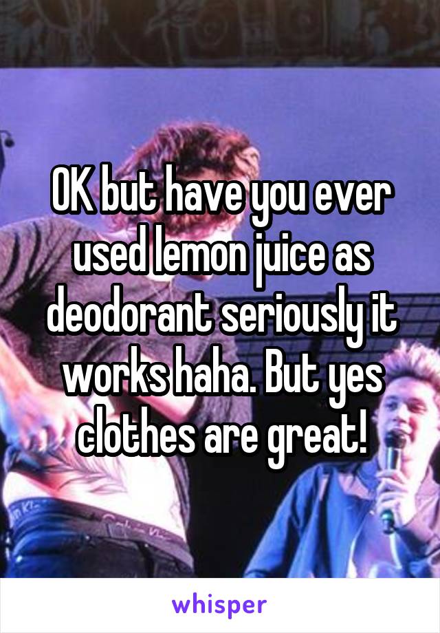 OK but have you ever used lemon juice as deodorant seriously it works haha. But yes clothes are great!