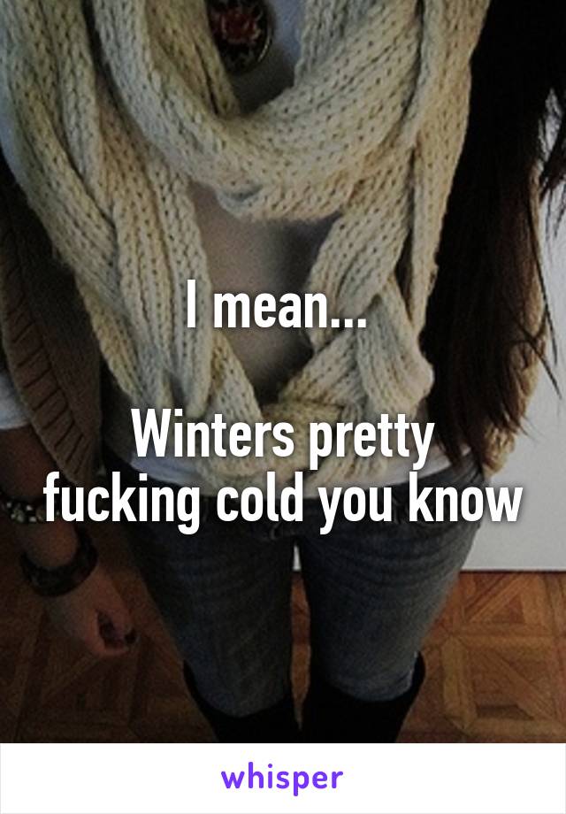 I mean... 

Winters pretty fucking cold you know