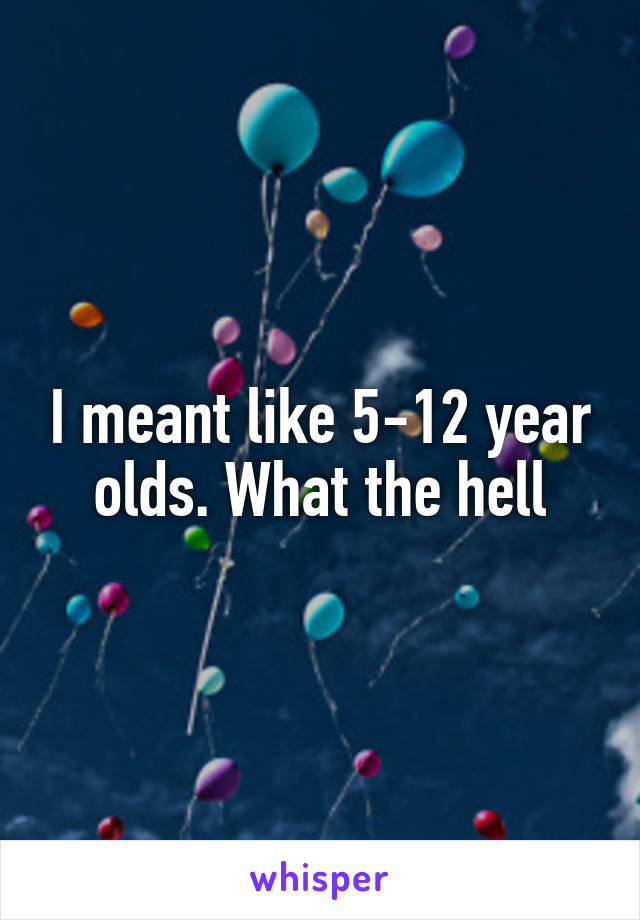 I meant like 5-12 year olds. What the hell