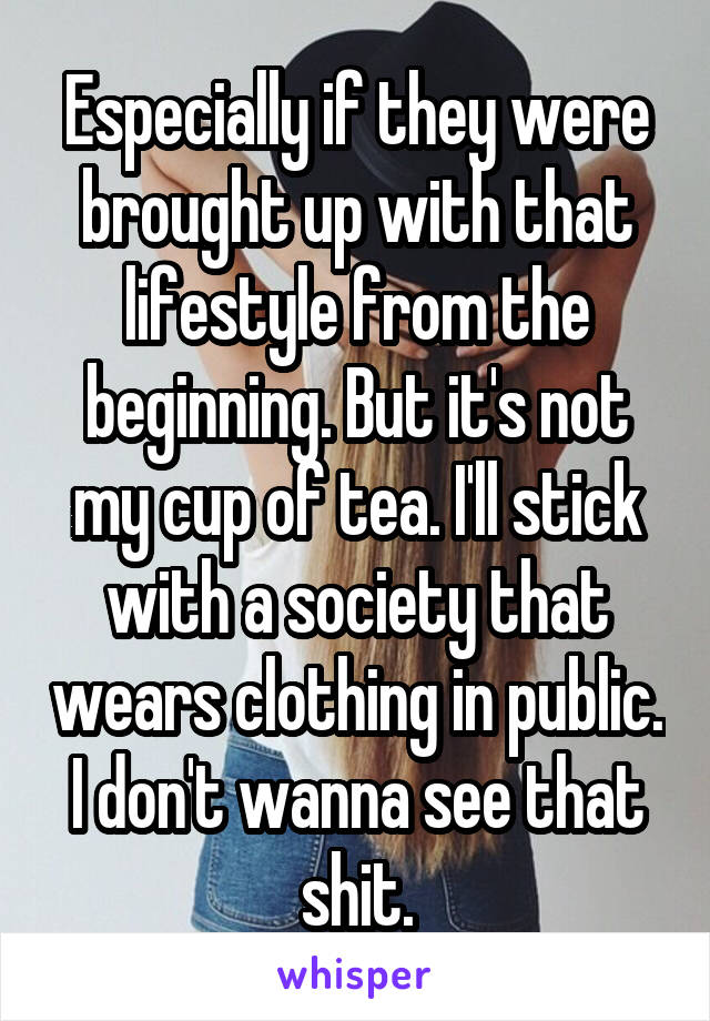 Especially if they were brought up with that lifestyle from the beginning. But it's not my cup of tea. I'll stick with a society that wears clothing in public. I don't wanna see that shit.