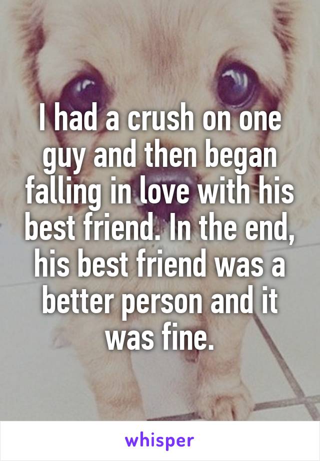 I had a crush on one guy and then began falling in love with his best friend. In the end, his best friend was a better person and it was fine.