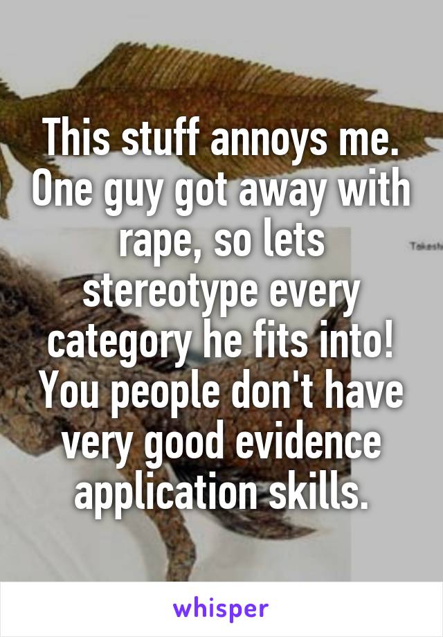 This stuff annoys me. One guy got away with rape, so lets stereotype every category he fits into! You people don't have very good evidence application skills.