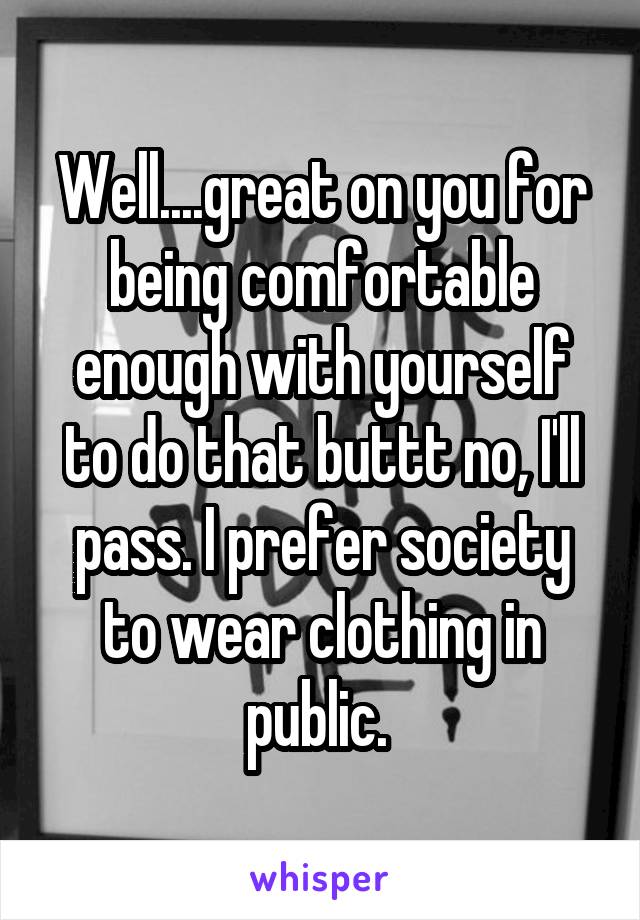 Well....great on you for being comfortable enough with yourself to do that buttt no, I'll pass. I prefer society to wear clothing in public. 