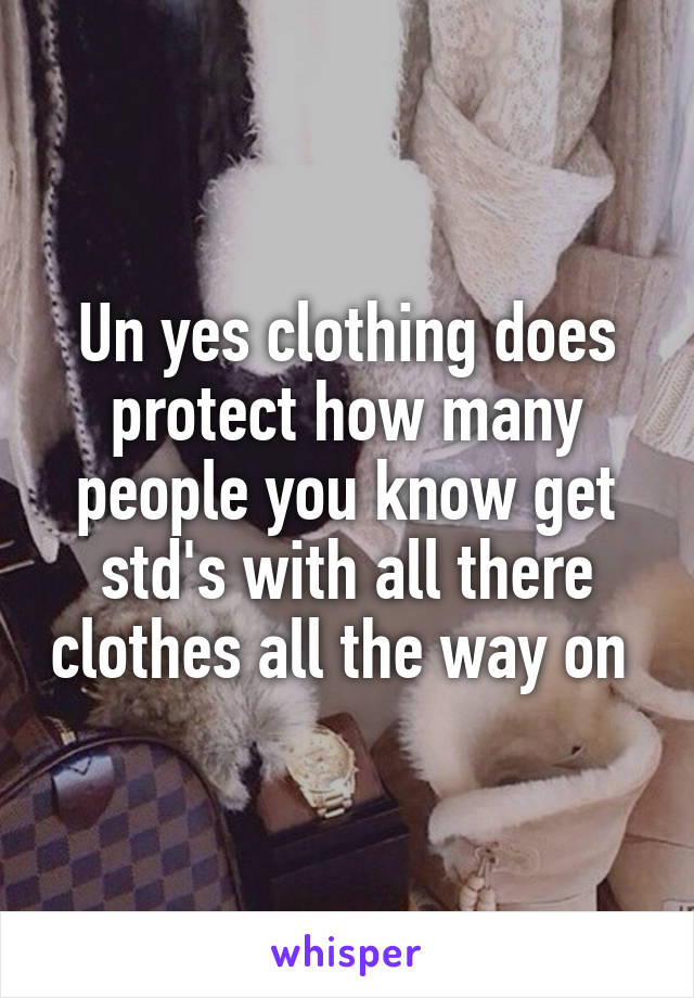 Un yes clothing does protect how many people you know get std's with all there clothes all the way on 