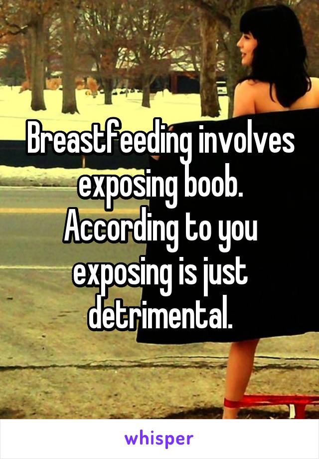 Breastfeeding involves exposing boob. According to you exposing is just detrimental.