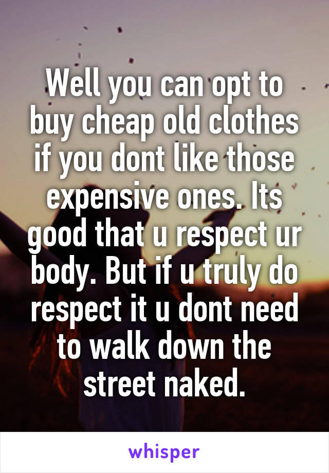 Well you can opt to buy cheap old clothes if you dont like those expensive ones. Its good that u respect ur body. But if u truly do respect it u dont need to walk down the street naked.