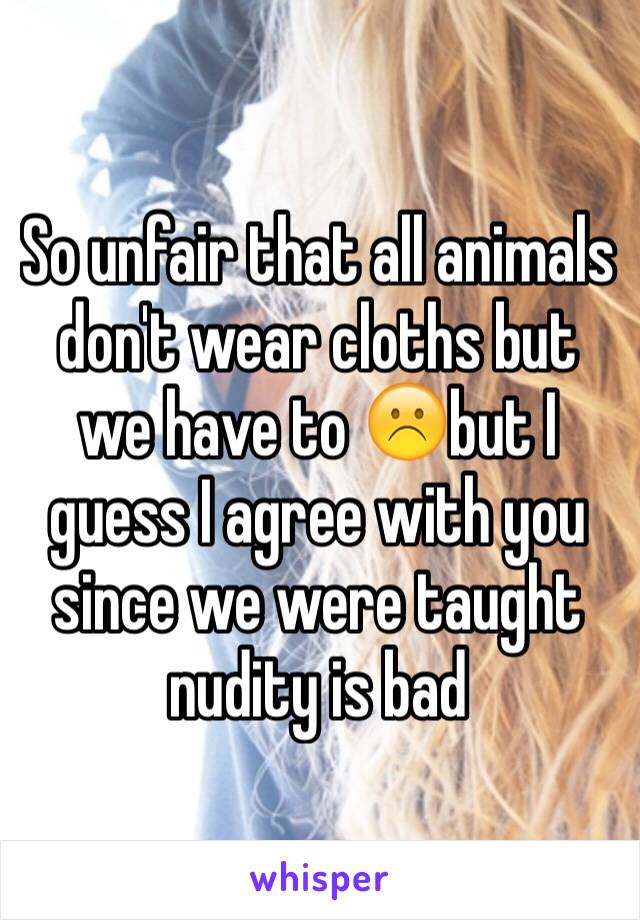 So unfair that all animals don't wear cloths but we have to ☹️but I guess I agree with you since we were taught nudity is bad 