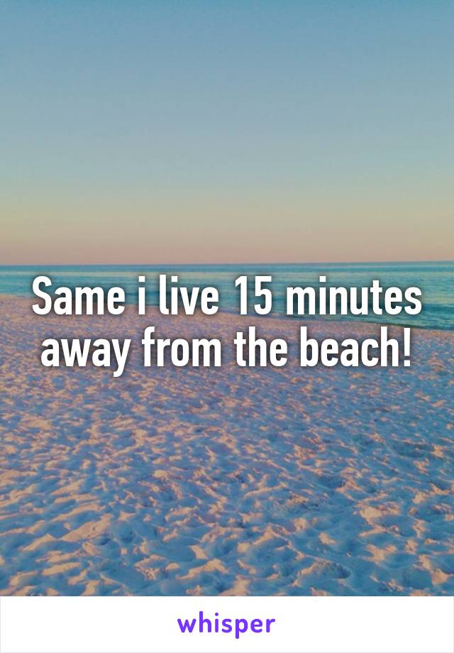 Same i live 15 minutes away from the beach!