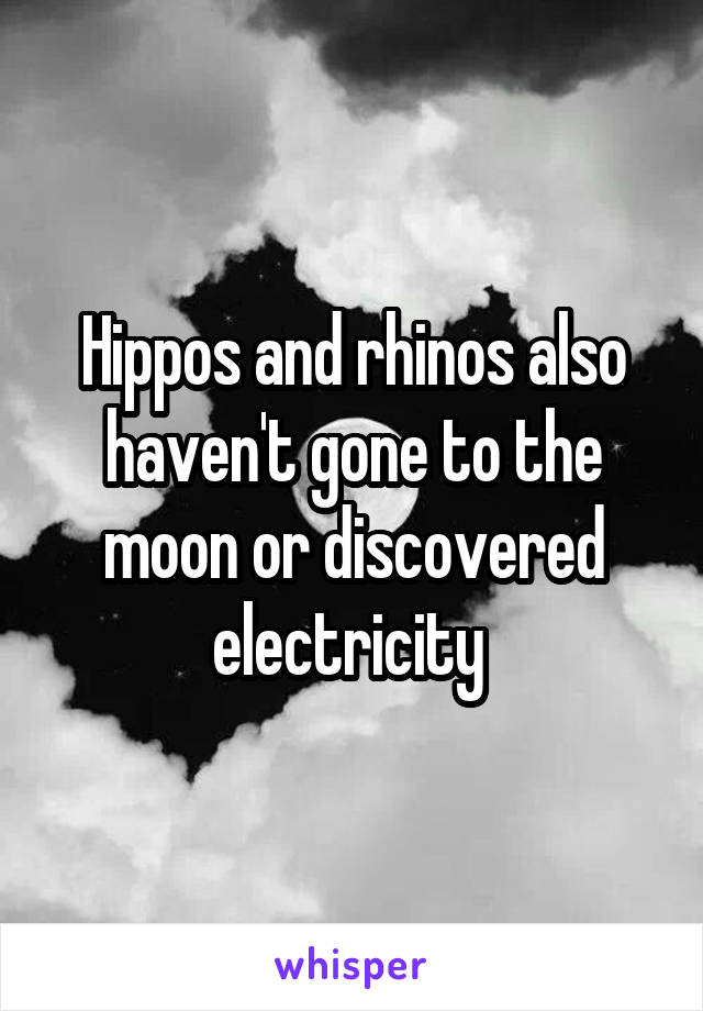 Hippos and rhinos also haven't gone to the moon or discovered electricity 