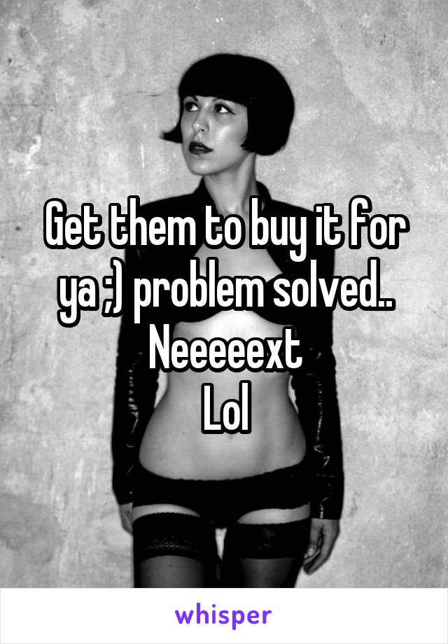 Get them to buy it for ya ;) problem solved.. Neeeeext
Lol