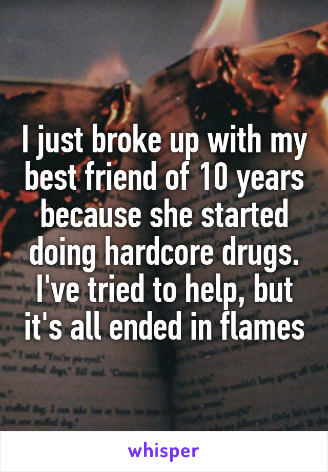 I just broke up with my best friend of 10 years because she started doing hardcore drugs. I've tried to help, but it's all ended in flames
