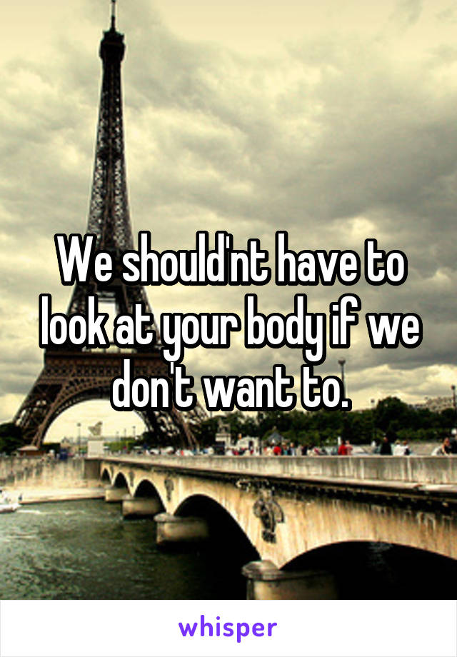 We should'nt have to look at your body if we don't want to.