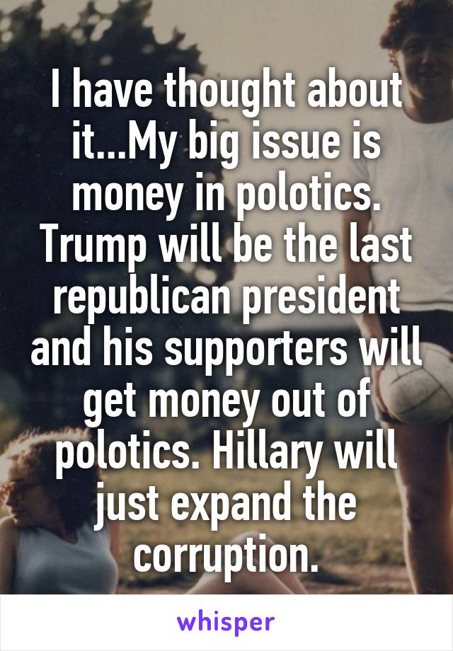 I have thought about it...My big issue is money in polotics. Trump will be the last republican president and his supporters will get money out of polotics. Hillary will just expand the corruption.