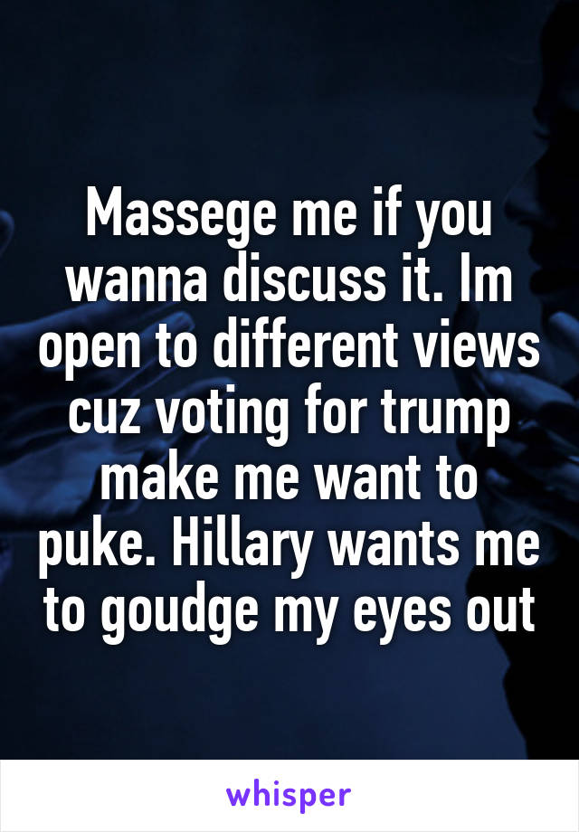 Massege me if you wanna discuss it. Im open to different views cuz voting for trump make me want to puke. Hillary wants me to goudge my eyes out
