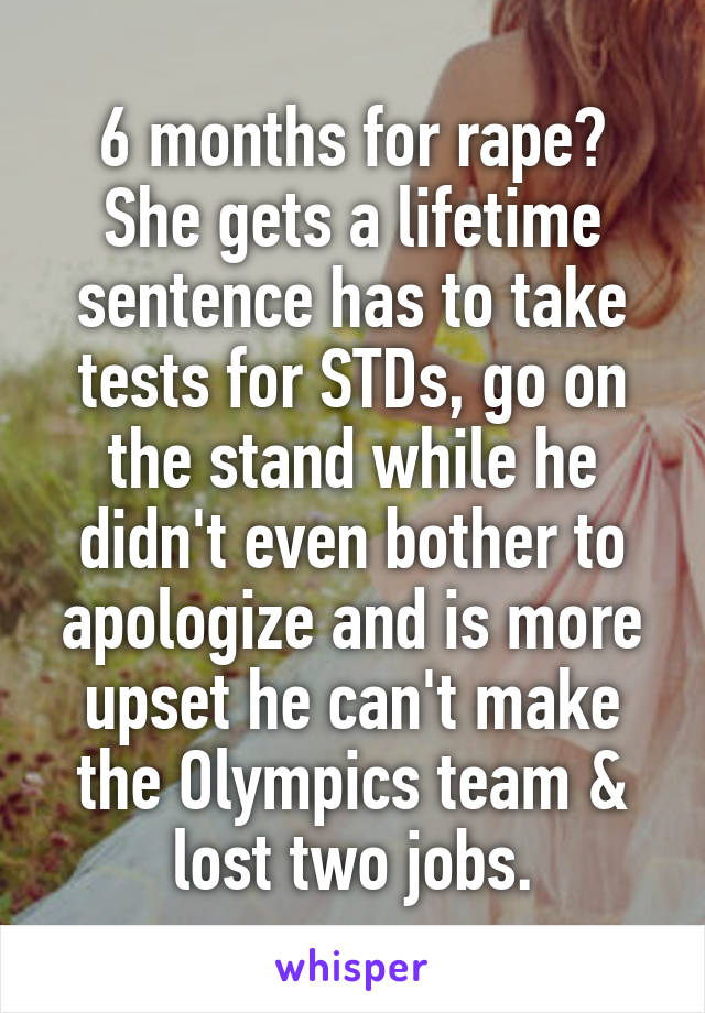 6 months for rape?
She gets a lifetime sentence has to take tests for STDs, go on the stand while he didn't even bother to apologize and is more upset he can't make the Olympics team & lost two jobs.