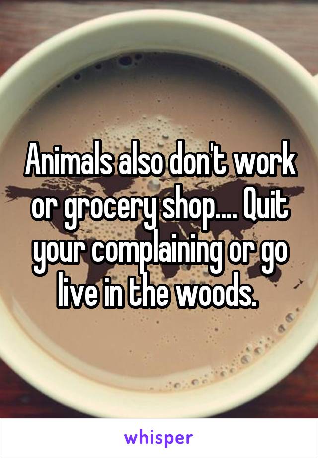 Animals also don't work or grocery shop.... Quit your complaining or go live in the woods. 