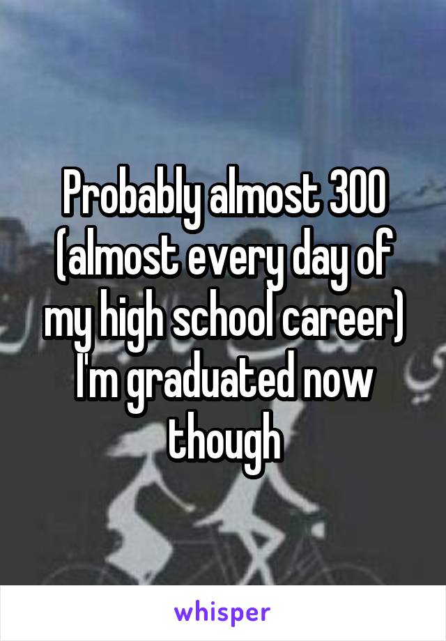 Probably almost 300 (almost every day of my high school career)
I'm graduated now though