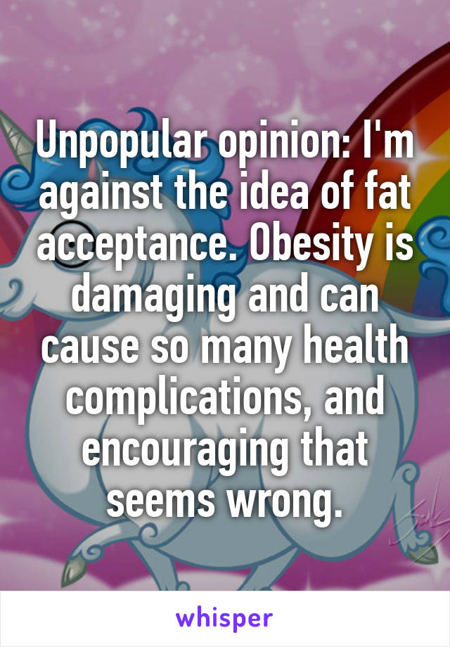Unpopular opinion: I'm against the idea of fat acceptance. Obesity is damaging and can cause so many health complications, and encouraging that seems wrong.