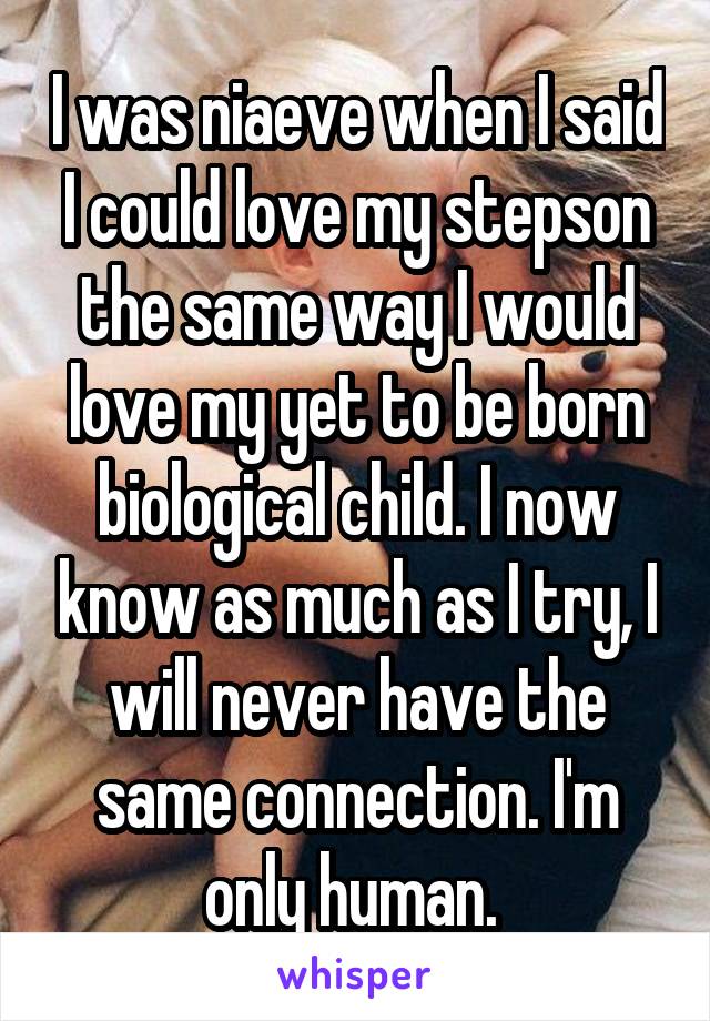 I was niaeve when I said I could love my stepson the same way I would love my yet to be born biological child. I now know as much as I try, I will never have the same connection. I'm only human. 