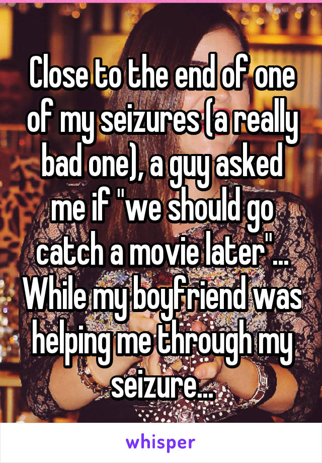 Close to the end of one of my seizures (a really bad one), a guy asked me if "we should go catch a movie later"... While my boyfriend was helping me through my seizure...