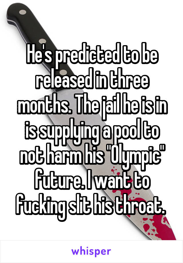 He's predicted to be released in three months. The jail he is in is supplying a pool to not harm his "Olympic" future. I want to fucking slit his throat. 