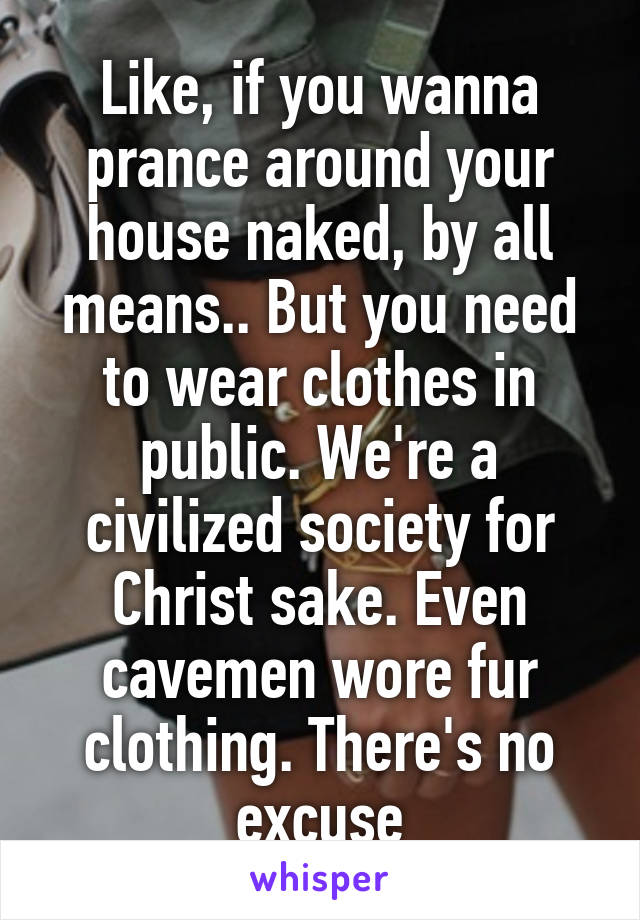 Like, if you wanna prance around your house naked, by all means.. But you need to wear clothes in public. We're a civilized society for Christ sake. Even cavemen wore fur clothing. There's no excuse