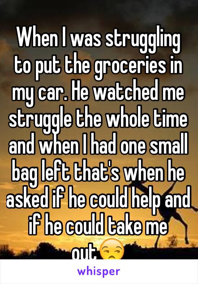 When I was struggling to put the groceries in my car. He watched me struggle the whole time and when I had one small bag left that's when he asked if he could help and if he could take me out😒