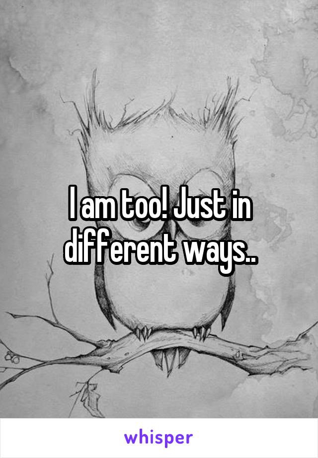 I am too! Just in different ways..