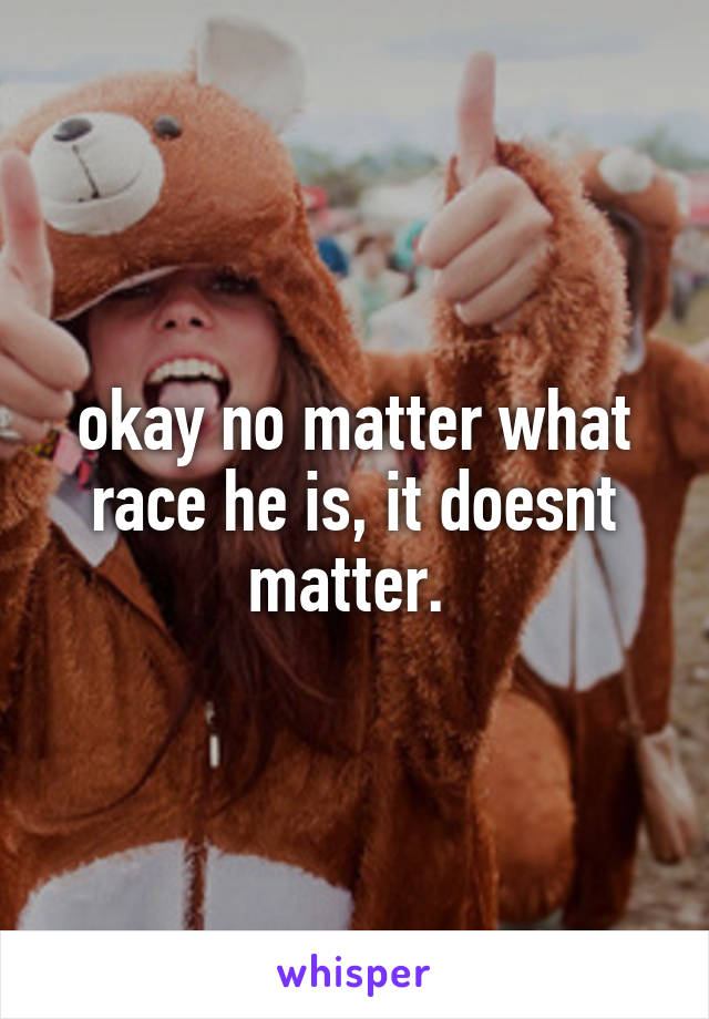 okay no matter what race he is, it doesnt matter. 