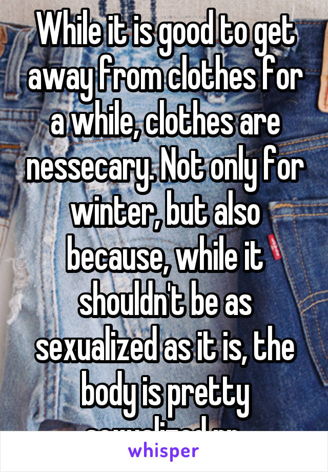 While it is good to get away from clothes for a while, clothes are nessecary. Not only for winter, but also because, while it shouldn't be as sexualized as it is, the body is pretty sexualized rn.