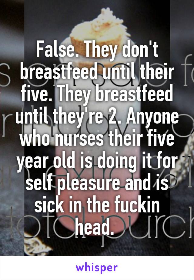 False. They don't breastfeed until their five. They breastfeed until they're 2. Anyone who nurses their five year old is doing it for self pleasure and is sick in the fuckin head. 