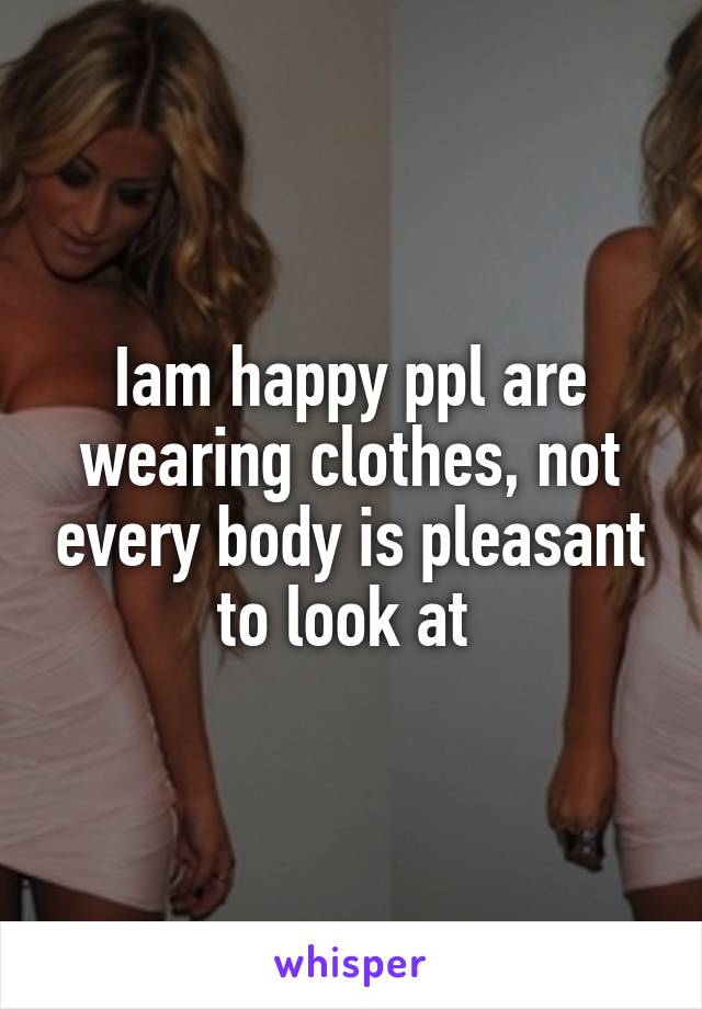 Iam happy ppl are wearing clothes, not every body is pleasant to look at 