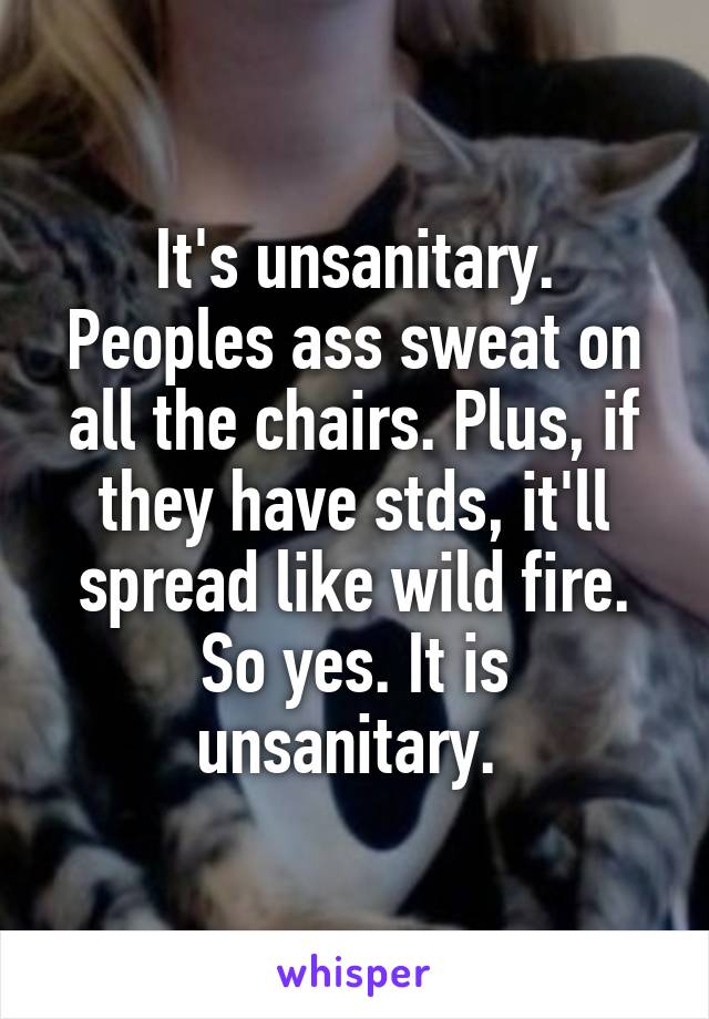 It's unsanitary. Peoples ass sweat on all the chairs. Plus, if they have stds, it'll spread like wild fire. So yes. It is unsanitary. 