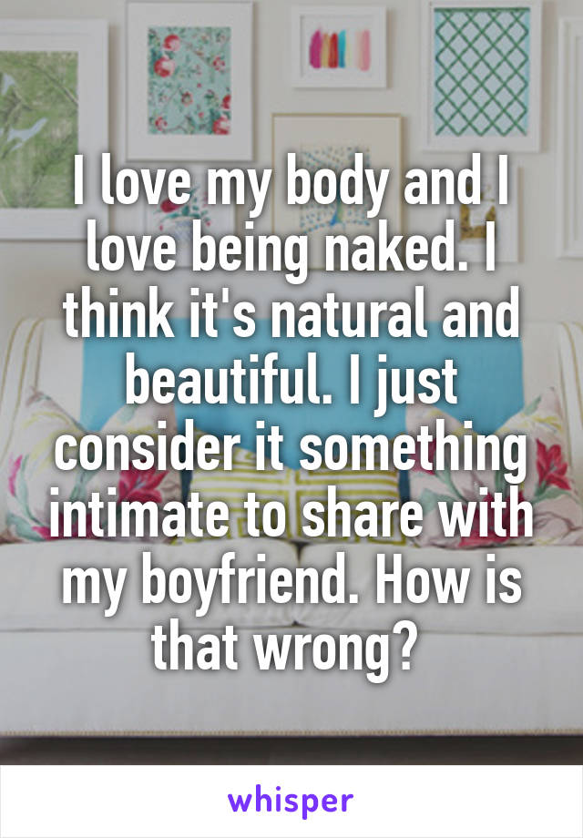 I love my body and I love being naked. I think it's natural and beautiful. I just consider it something intimate to share with my boyfriend. How is that wrong? 